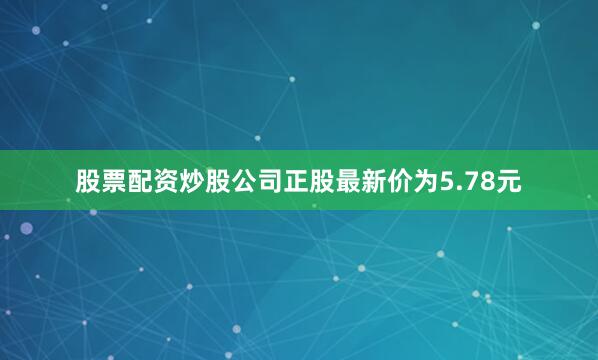 股票配资炒股公司正股最新价为5.78元