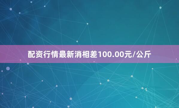 配资行情最新消相差100.00元/公斤